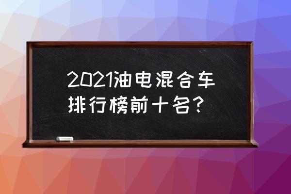 混合动力汽车有几款 2021油电混合车排行榜前十名？