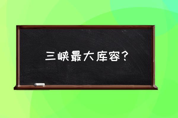 三峡水库库容 三峡最大库容？