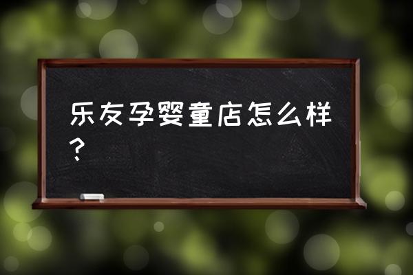 乐友孕婴童实体店 乐友孕婴童店怎么样？