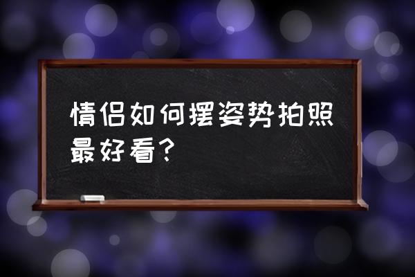 情侣照摆拍 情侣如何摆姿势拍照最好看？