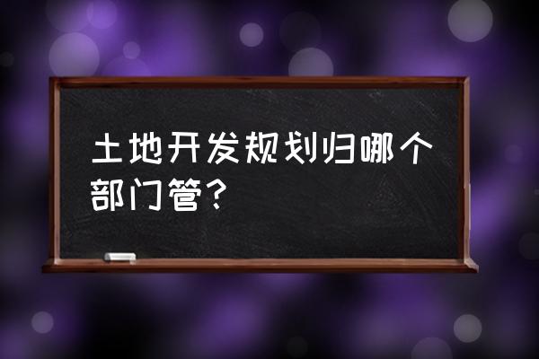 土地开发规划 土地开发规划归哪个部门管？