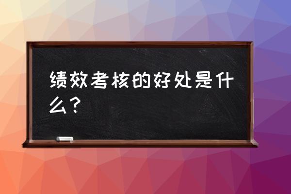 绩效考核对部门的意义与作用 绩效考核的好处是什么？