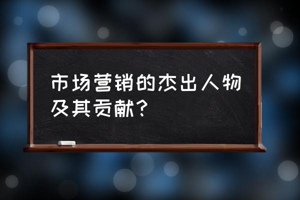 营销的重要性和意义 市场营销的杰出人物及其贡献？