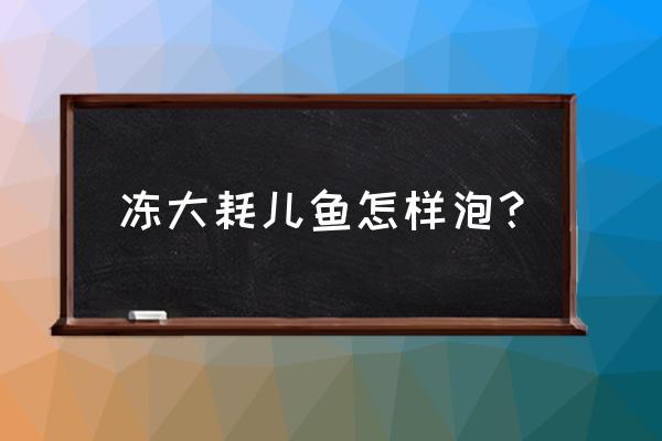 红烧耗儿鱼的教程 冻大耗儿鱼怎样泡？