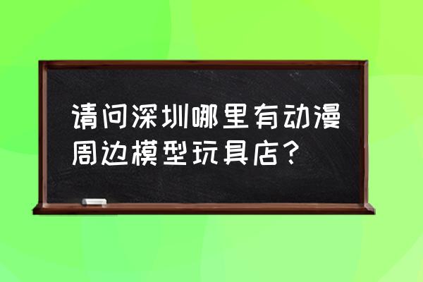 深圳模型一条街 请问深圳哪里有动漫周边模型玩具店？