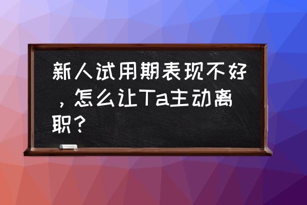 试用期辞职找什么理由好 新人试用期表现不好，怎么让Ta主动离职？